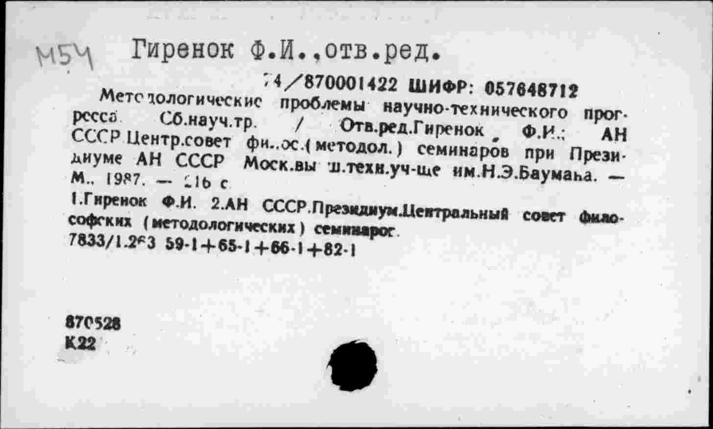 ﻿А Гиренок Ф.И.,отв.ред.
; 4/870001422 ШИФР: 057648712
Метсюлогическис проблемы научно-технического прогресса Сб.науч.тр. / Отв.ред.Гиренок , Ф.И.; АН СССР Пентр.совет фи..ос ( методол.) семинаров при Президиуме АН СССР Моск.вы д.техн.уч-ще им.НЭ.Баумана. — М.. 1987. — :1Ь С
(.Гиренок Ф.И. 2.АН СССР.ПрезшшумЛеггральныА совет философских (методологических) семишрог 7833/1.2*3 59-1+65-1+66-1+82-1
870528 К. 22